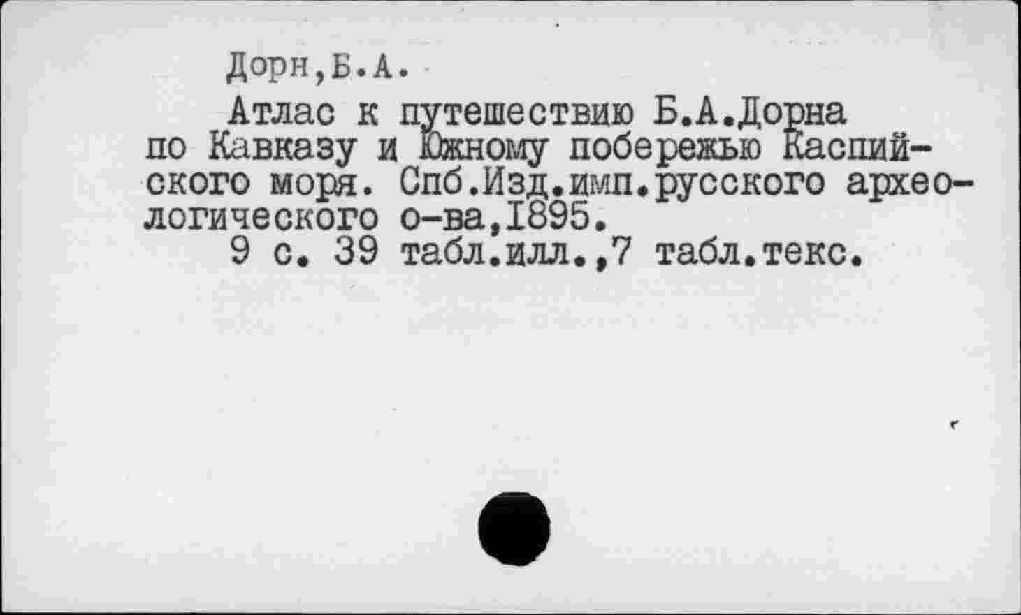 ﻿Дорн,Б.А.
Атлас к путешествию Б.А.Дорна по Кавказу и Южному побережью Каспийского моря. Спб.Изд.имп.русского археологического о-ва,1895.
9 с. 39 табл.илл.,7 табл.текс.